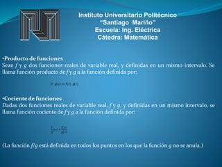 Instituto Universitario Politécnico
“Santiago Mariño”
Escuela: Ing. Eléctrica
Cátedra: Matemática
•Producto de funciones
Sean f y g dos funciones reales de variable real, y definidas en un mismo intervalo. Se
llama función producto de f y g a la función definida por:
•Cociente de funciones
Dadas dos funciones reales de variable real, f y g, y definidas en un mismo intervalo, se
llama función cociente de f y g a la función definida por:
(La función f/g está definida en todos los puntos en los que la función g no se anula.)
 