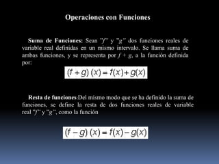 Operaciones con Funciones
Suma de Funciones: Sean ”f” y ”g” dos funciones reales de
variable real definidas en un mismo intervalo. Se llama suma de
ambas funciones, y se representa por f + g, a la función definida
por:
Resta de funciones:Del mismo modo que se ha definido la suma de
funciones, se define la resta de dos funciones reales de variable
real ”f” y ”g”, como la función
 