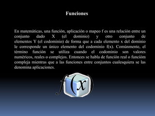 Funciones
En matemáticas, una función, aplicación o mapeo f es una relación entre un
conjunto dado X (el dominio) y otro conjunto de
elementos Y (el codominio) de forma que a cada elemento x del dominio
le corresponde un único elemento del codominio f(x). Comúnmente, el
término función se utiliza cuando el codominio son valores
numéricos, reales o complejos. Entonces se habla de función real o funcióm
compleja mientras que a las funciones entre conjuntos cualesquiera se las
denomina aplicaciones.
 