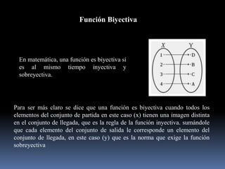 Función Biyectiva
En matemática, una función es biyectiva si
es al mismo tiempo inyectiva y
sobreyectiva.
Para ser más claro se dice que una función es biyectiva cuando todos los
elementos del conjunto de partida en este caso (x) tienen una imagen distinta
en el conjunto de llegada, que es la regla de la función inyectiva. sumándole
que cada elemento del conjunto de salida le corresponde un elemento del
conjunto de llegada, en este caso (y) que es la norma que exige la función
sobreyectiva
 
