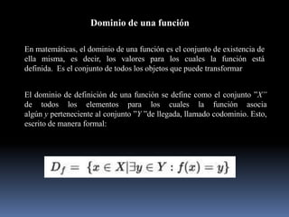 Dominio de una función
En matemáticas, el dominio de una función es el conjunto de existencia de
ella misma, es decir, los valores para los cuales la función está
definida. Es el conjunto de todos los objetos que puede transformar
El dominio de definición de una función se define como el conjunto ”X”
de todos los elementos para los cuales la función asocia
algún y perteneciente al conjunto ”Y ”de llegada, llamado codominio. Esto,
escrito de manera formal:
 
