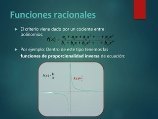 Funciones racionales
 El criterio viene dado por un cociente entre
polinomios:
 Por ejemplo: Dentro de este tipo tenemos las
funciones de proporcionalidad inversa de ecuación:
 