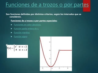 Funciones de a trozos o por partes
Son funciones definidas por distintos criterios, según los intervalos que se
consideren.
Funciones de a trozos o por partes especiales:
 Funciones en valor absoluto.
 Función parte entera de x.
 Función mantisa.
 Función signo
Ejemplo:
 