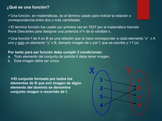 ¿Qué es una función?
Una función, en matemáticas, es el término usado para indicar la relación o
correspondencia entre dos o más cantidades.
El término función fue usado por primera vez en 1637 por el matemático francés
René Descartes para designar una potencia x^n de la variable x.
Una función f de A en B es una relación que le hace corresponder a cada elemento “x” ϵ A
uno y solo un elemento “y” ϵ B, llamado imagen de x por f, que se escribe y = f (x).
Por tanto para ser función debe cumplir 2 condiciones:
a. Todo elemento del conjunto de partida A debe tener imagen.
b. Esta imagen debe ser única.
El conjunto formado por todos los
elementos de B que son imagen de algún
elemento del dominio se denomina
conjunto imagen o recorrido de f.
 