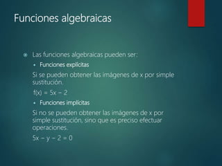 Funciones algebraicas
 Las funciones algebraicas pueden ser:
 Funciones explícitas
Si se pueden obtener las imágenes de x por simple
sustitución.
f(x) = 5x − 2
 Funciones implícitas
Si no se pueden obtener las imágenes de x por
simple sustitución, sino que es preciso efectuar
operaciones.
5x − y − 2 = 0
 
