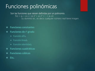 Funciones polinómicas
Son las funciones que vienen definidas por un polinomio.
f(x) = a0 + a1 x + a2 x² + a2 x³ +··· + an xn
Su dominio es , es decir, cualquier número real tiene imagen.
 Funciones constantes
 Funciones de 1º grado
 Función afín.
 Función lineal.
 Función identidad.
 Funciones cuadráticas
 Funciones cúbicas
 Etc.
 