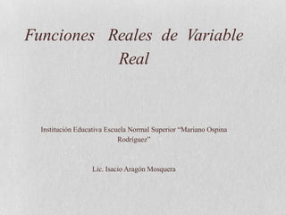 Funciones Reales de Variable
           Real


  Institución Educativa Escuela Normal Superior “Mariano Ospina
                            Rodríguez”



                  Lic. Isacio Aragón Mosquera
 