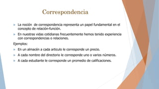 Correspondencia
 La noción de correspondencia representa un papel fundamental en el
concepto de relación-función.
 En nuestras vidas cotidianas frecuentemente hemos tenido experiencia
con correspondencias o relaciones.
Ejemplos:
 En un almacén a cada articulo le corresponde un precio.
 A cada nombre del directorio le corresponde uno o varios números.
 A cada estudiante le corresponde un promedio de calificaciones.
 