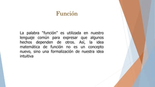 La palabra “función” es utilizada en nuestro
lenguaje común para expresar que algunos
hechos dependen de otros. Así, la idea
matemática de función no es un concepto
nuevo, sino una formalización de nuestra idea
intuitiva
Función
 