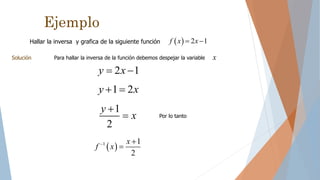 Ejemplo
Hallar la inversa y grafica de la siguiente función   2 1f x x 
Solución Para hallar la inversa de la función debemos despejar la variable x
2 1y x 
1 2y x 
1
2
y
x

 Por lo tanto
 1 1
2
x
f x 

 