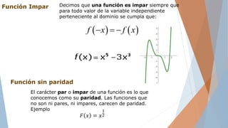 Función Impar Decimos que una función es impar siempre que
para todo valor de la variable independiente
perteneciente al dominio se cumpla que:
   f x f x  
El carácter par o impar de una función es lo que
conocemos como su paridad. Las funciones que
no son ni pares, ni impares, carecen de paridad.
Ejemplo
Función sin paridad
𝐹 𝑥 = 𝑥
1
2
 
