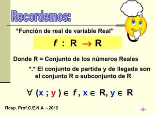“Función de real de variable Real”

                      f : R →R
   Donde R = Conjunto de los números Reales
           *.* El conjunto de partida y de llegada son
              el conjunto R o subconjunto de R

          ∀ (x ; y ) ∈ f , x ∈ R, y ∈ R
Resp. Prof.C.E.N.A - 2012                         -3-
 