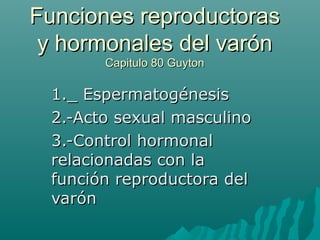 Funciones reproductoras
 y hormonales del varón
       Capitulo 80 Guyton

 1._ Espermatogénesis
 2.-Acto sexual masculino
 3.-Control hormonal
 relacionadas con la
 función reproductora del
 varón
 