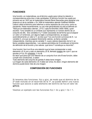 FUNCIONES Una función, en matemáticas, es el término usado para indicar la relación o correspondencia entre dos o más cantidades. El término función fue usado por primera vez en 1637 por el matemático francés René Descartes para designar una potencia xn de la variable x. En 1694 el matemático alemán Gottfried Wilhelm Leibniz utilizó el término para referirse a varios aspectos de una curva, como su pendiente. Hasta recientemente, su uso más generalizado ha sido el definido en 1829 por el matemático alemán, J.P.G. Lejeune-Dirichlet (1805-1859), quien escribió: "Una variable es un símbolo que representa un número dentro de un conjunto de ello. Dos variables X y Y están asociadas de tal forma que al asignar un valor a X entonces, por alguna regla o correspondencia, se asigna automáticamente un valor a Y, se dice que Y es una función (unívoca) de X. La variable X, a la que se asignan libremente valores, se llama variable independiente, mientras que la variable Y, cuyos valores dependen de la X, se llama variables dependientes. Los valores permitidos de X constituyen el dominio de definición de la función y los valores que toma Y constituye su recorrido". 
Una función f de A en B es una relación que le hace corresponder a cada elemento x E A uno y solo un elemento y E B, llamado imagen de x por f, que se escribe y=f (x). En símbolos, f: A à B Es decir que para que una relación de un conjunto A en otro B sea función, debe cumplir dos condiciones, a saber: Todo elemento del conjunto de partida A debe tener imagen. La imagen de cada elemento x E A debe ser única. Es decir, ningún elemento del dominio puede tener más de una imagen. COMPOSICIÓN DE FUNCIONES 
Si tenemos dos funciones: f(x) y g(x), de modo que el dominio de la 2ª esté incluido en el recorrido de la 1ª, se puede definir una nueva función que asocie a cada elemento del dominio de f(x) el valor de g[f(x)]. 
Veamos un ejemplo con las funciones f(x) = 2x y g(x) = 3x + 1. 
 