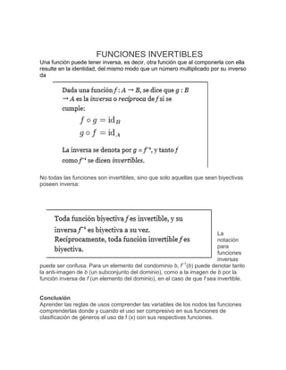 FUNCIONES INVERTIBLES Una función puede tener inversa, es decir, otra función que al componerla con ella resulte en la identidad, del mismo modo que un número multiplicado por su inverso da 
No todas las funciones son invertibles, sino que solo aquellas que sean biyectivas poseen inversa: 
La notación para funciones inversas puede ser confusa. Para un elemento del condominio b, f−1(b) puede denotar tanto la anti-imagen de b (un subconjunto del dominio), como a la imagen de b por la función inversa de f (un elemento del dominio), en el caso de que f sea invertible. 
Conclusión 
Aprender las reglas de usos comprender las variables de los nodos las funciones comprenderlas donde y cuando el uso ser compresivo en sus funciones de clasificación de géneros el uso de f (x) con sus respectivas funciones. 
