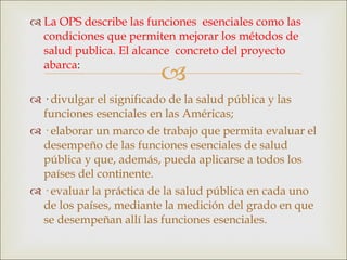 La OPS describe las funciones  esenciales como las condiciones que permiten mejorar los métodos de  salud publica. El alcance  concreto del proyecto abarca : ·  divulgar el significado de la salud pública y las funciones esenciales en las Américas; · elaborar un marco de trabajo que permita evaluar el desempeño de las funciones esenciales de salud pública y que, además, pueda aplicarse a todos los  países del continente. · evaluar la práctica de la salud pública en cada uno de los países, mediante la medición del grado en que se desempeñan allí las funciones esenciales. 