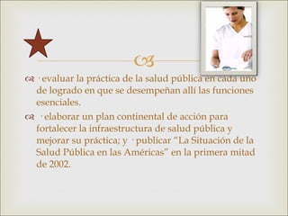 · evaluar la práctica de la salud pública en cada uno de logrado en que se desempeñan allí las funciones esenciales. · elaborar un plan continental de acción para fortalecer la infraestructura de salud pública y mejorar su práctica; y · publicar “La Situación de la Salud Pública en las Américas” en la primera mitad de 2002. 