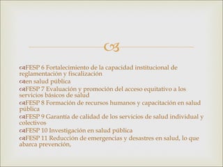 FESP 6 Fortalecimiento de la capacidad institucional de reglamentación y fiscalización en salud pública FESP 7 Evaluación y promoción del acceso equitativo a los servicios básicos de salud FESP 8 Formación de recursos humanos y capacitación en salud pública FESP 9 Garantía de calidad de los servicios de salud individual y colectivos FESP 10 Investigación en salud pública FESP 11 Reducción de emergencias y desastres en salud, lo que abarca prevención, 