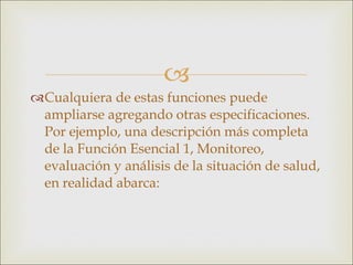 Cualquiera de estas funciones puede ampliarse agregando otras especificaciones. Por ejemplo, una descripción más completa de la Función Esencial 1, Monitoreo, evaluación y análisis de la situación de salud, en realidad abarca: 