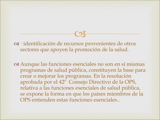 · identificación de recursos provenientes de otros sectores que apoyen la promoción de la salud. Aunque las funciones esenciales no son en sí mismas programas de salud pública, constituyen la base para crear o mejorar los programas. En la resolución aprobada por el 42º  Consejo Directivo de la OPS, relativa a las funciones esenciales de salud pública, se expone la forma en que los países miembros de la OPS entienden estas funciones esenciales.. 