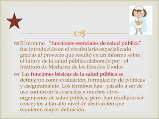 El término  “ funciones esenciales de salud pública”  fue introducido en el vocabulario especializado  gracias al proyecto que resultó en un informe sobre el futuro de la salud pública elaborado por  el Instituto de Medicina de los Estados Unidos. Las  funciones básicas de la salud pública se  definieron como evaluación, formulación de políticas y aseguramiento. Los términos han  pasado a ser de uso común en las escuelas y muchos otros organismos de salud pública, pero  han resultado ser conceptos a tan alto nivel de abstracción que requieren mayor definición. 