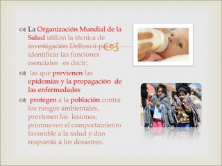 La  Organización Mundial de la Salud  utilizó la técnica de investigación Delfosvii para  identificar las funciones esenciales  es decir: las que   previenen   las  epidemias y la propagación  de las enfermedades protegen   a la  población  contra los riesgos ambientales, previenen las  lesiones, promueven el comportamiento favorable a la salud y dan respuesta a los desastres. 