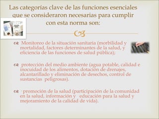 Monitoreo de la situación sanitaria (morbilidad y mortalidad, factores determinantes de la salud, y eficiencia de las funciones de salud pública); protección del medio ambiente (agua potable, calidad e inocuidad de los alimentos, dotación de drenajes, alcantarillado y eliminación de desechos, control de sustancias  peligrosas). · promoción de la salud (participación de la comunidad en la salud, información y  educación para la salud y mejoramiento de la calidad de vida). Las categorías clave de las funciones esenciales que se consideraron necesarias para cumplir con esta norma son: 