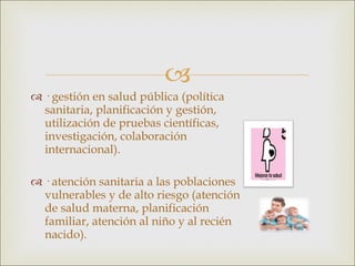 · gestión en salud pública (política sanitaria, planificación y gestión, utilización de pruebas científicas, investigación, colaboración internacional). · atención sanitaria a las poblaciones vulnerables y de alto riesgo (atención de salud materna, planificación familiar, atención al niño y al recién nacido). 