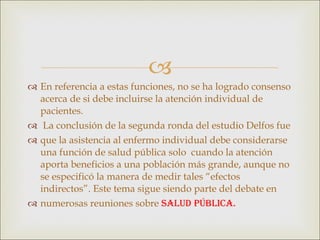 En referencia a estas funciones, no se ha logrado consenso acerca de si debe incluirse la atención individual de pacientes. La conclusión de la segunda ronda del estudio Delfos fue que la asistencia al enfermo individual debe considerarse una función de salud pública solo  cuando la atención aporta beneficios a una población más grande, aunque no se especificó la manera de medir tales “efectos indirectos”. Este tema sigue siendo parte del debate en numerosas reuniones sobre  salud pública. 