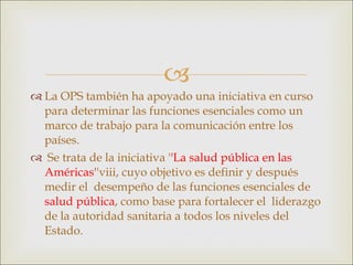La OPS también ha apoyado una iniciativa en curso para determinar las funciones esenciales como un marco de trabajo para la comunicación entre los países. Se trata de la iniciativa ' 'La salud pública en las Américas' 'viii, cuyo objetivo es definir y después medir el  desempeño de las funciones esenciales de  salud pública , como base para fortalecer el  liderazgo de la autoridad sanitaria a todos los niveles del Estado.  