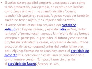 El verbo ser en español conserva unos pocos usos como verbo predicativo, por ejemplo, en expresiones hechas como Érase una vez ..., o cuando significa 'ocurrir, suceder': Es que estoy cansado. Algunas veces ser también puede no tener sujeto, y es impersonal: Es tarde.El verbo ser del castellano proviene del castellano antiguo ser, hoy en desuso, y éste del latín sedere, 'estar sentado' o 'permanecer'; aunque la mayoría de sus formas (excepto el participio, el gerundio, el futuro y condicional simples del indicativo y, quizás, el presente de subjuntivo) proceden de las correspondientes del verbo latino ese, 'ser'. Algunas formas no se usan hoy, como el participio de presente ens, entis que en castellano se conservan sólo como nombre común. Tampoco tiene circulación el participio de futuro, futurus -a -um.