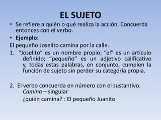EL SUJETO
• Se refiere a quién o qué realiza la acción. Concuerda
   entonces con el verbo.
• Ejemplo:
El pequeño Joselito camina por la calle.
1. “Joselito” es un nombre propio; “el” es un artículo
     definido; “pequeño” es un adjetivo calificativo
     y, todas estas palabras, en conjunto, cumplen la
     función de sujeto sin perder su categoría propia.

2. El verbo concuerda en número con el sustantivo.
      Camina – singular
      ¿quién camina? : El pequeño Juanito
 