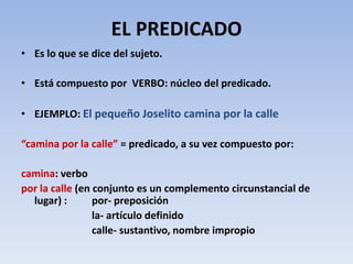 EL PREDICADO
• Es lo que se dice del sujeto.

• Está compuesto por VERBO: núcleo del predicado.

• EJEMPLO: El pequeño Joselito camina por la calle

“camina por la calle” = predicado, a su vez compuesto por:

camina: verbo
por la calle (en conjunto es un complemento circunstancial de
  lugar) :       por- preposición
                 la- artículo definido
                 calle- sustantivo, nombre impropio
 