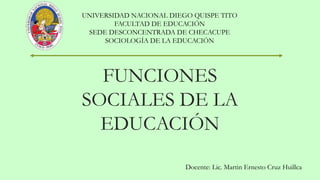 FUNCIONES
SOCIALES DE LA
EDUCACIÓN
UNIVERSIDAD NACIONAL DIEGO QUISPE TITO
FACULTAD DE EDUCACIÓN
SEDE DESCONCENTRADA DE CHECACUPE
SOCIOLOGÍA DE LA EDUCACIÓN
Docente: Lic. Martin Ernesto Cruz Huillca
 