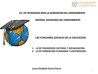 1
LAS FUNCIONES SOCIALES DE LA EDUCACION.
1. LA DE TRASMISION CULTURAL Y SOCIALIZACION.
2. LA DE FORMACION CIUDADANA Y LEGITIMACION.
Laura Elizabeth García Garza.
MATERIA: SOCIOLOGIA DEL CONOCIMIENTO.
LIC. EN TECNOLOGIA PARA LA GENERACION DEL CONOCIMIENTO.
 