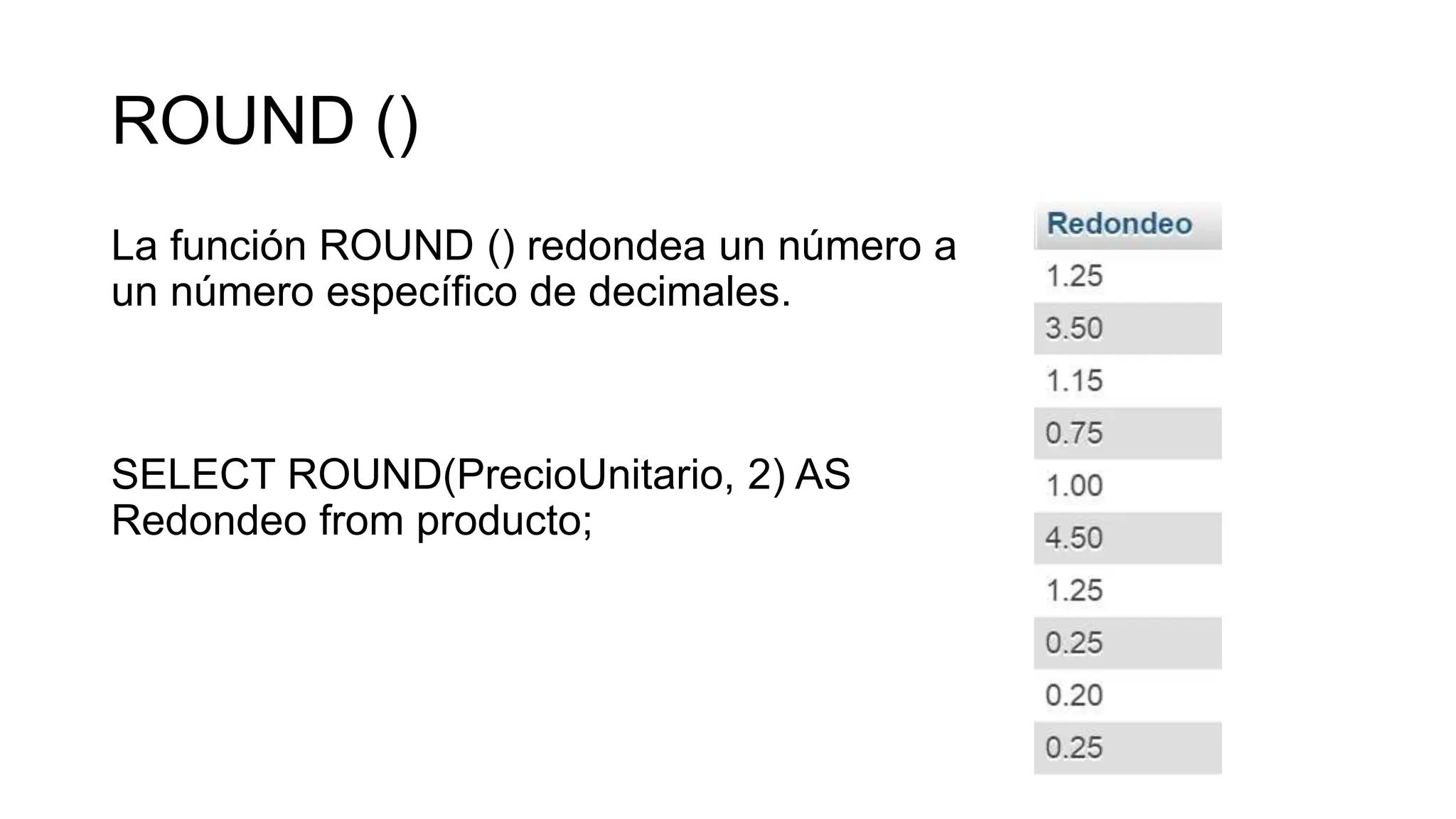 ROUND ()
La función ROUND () redondea un número a
un número específico de decimales.
SELECT ROUND(PrecioUnitario, 2) AS
Redondeo from producto;
 