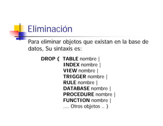 Eliminación
Para eliminar objetos que existan en la base de
datos, Su sintaxis es:
     DROP { TABLE nombre |
            INDEX nombre |
            VIEW nombre |
            TRIGGER nombre |
            RULE nombre |
            DATABASE nombre | b
            PROCEDURE nombre |
            FUNCTION nombre |
            .... Otros objetos .. }
 