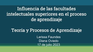 Influencia de las facultades
intelectuales superiores en el proceso
de aprendizaje
Teoría y Procesos de Aprendizaje
Larissa Faundes
Diana Oviedo
17 de julio 2023
 