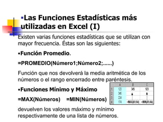 Las Funciones Estadísticas más
utilizadas en Excel (I)
Existen varias funciones estadísticas que se utilizan con
mayor frecuencia. Éstas son las siguientes:
•Función Promedio.
=PROMEDIO(Número1;Número2;......)
Función que nos devolverá la media aritmética de los
números o el rango encerrado entre paréntesis.
•Funciones Mínimo y Máximo
=MAX(Números) =MIN(Números)
devuelven los valores máximo y mínimo
respectivamente de una lista de números.
 