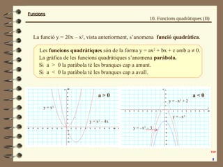 FuncionsFuncions
10. Funcions quadràtiques (II)
La gràfica de les funcions quadràtiques s’anomena paràbola.
La funció y = 20x – x2
, vista anteriorment, s’anomena funció quadràtica.
Les funcions quadràtiques són de la forma y = ax2
+ bx + c amb a ≠ 0.
Si a > 0 la paràbola té les branques cap a amunt.
Si a < 0 la paràbola té les branques cap a avall.
y = x2
y = x2
– 4x
y = –x2
+ 2
y = –x2
y = –x2
– 3
a > 0 a < 0
 