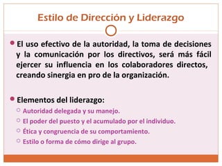 Estilo de Dirección y Liderazgo
El uso efectivo de la autoridad, la toma de decisiones
y la comunicación por los directivos, será más fácil
ejercer su influencia en los colaboradores directos,
creando sinergia en pro de la organización.
Elementos del liderazgo:
 Autoridad delegada y su manejo.
 El poder del puesto y el acumulado por el individuo.
 Ética y congruencia de su comportamiento.
 Estilo o forma de cómo dirige al grupo.
 