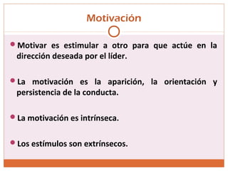 Motivación
Motivar es estimular a otro para que actúe en la
dirección deseada por el líder.
La motivación es la aparición, la orientación y
persistencia de la conducta.
La motivación es intrínseca.
Los estímulos son extrínsecos.
 