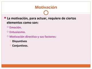 Motivación
La motivación, para actuar, requiere de ciertos
elementos como son:
 Emoción.
 Entusiasmo.
 Motivación directiva y sus factores:
 Disyuntivos
 Conjuntivos.
 