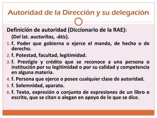 Autoridad de la Dirección y su delegación
Definición de autoridad (Diccionario de la RAE):
(Del lat. auctorĭtas, -ātis).
1. f. Poder que gobierna o ejerce el mando, de hecho o de
derecho.
2. f. Potestad, facultad, legitimidad.
3. f. Prestigio y crédito que se reconoce a una persona o
institución por su legitimidad o por su calidad y competencia
en alguna materia.
4. f. Persona que ejerce o posee cualquier clase de autoridad.
5. f. Solemnidad, aparato.
6. f. Texto, expresión o conjunto de expresiones de un libro o
escrito, que se citan o alegan en apoyo de lo que se dice.
 