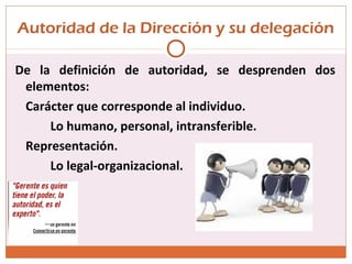 Autoridad de la Dirección y su delegación
De la definición de autoridad, se desprenden dos
elementos:
Carácter que corresponde al individuo.
Lo humano, personal, intransferible.
Representación.
Lo legal-organizacional.
 