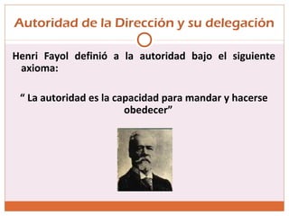 Autoridad de la Dirección y su delegación
Henri Fayol definió a la autoridad bajo el siguiente
axioma:
“ La autoridad es la capacidad para mandar y hacerse
obedecer”
 