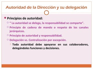 Autoridad de la Dirección y su delegación
Principios de autoridad:
 “ La autoridad se delega, la responsabilidad se comparte”.
 Principio de cadena de mando o respeto de los canales
jerárquicos.
 Principio de autoridad y responsabilidad.
 Delegación vs. Centralización por excepción.
 Toda autoridad debe apoyarse en sus colaboradores,
delegándoles funciones y decisiones.
 