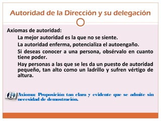 Autoridad de la Dirección y su delegación
Axiomas de autoridad:
La mejor autoridad es la que no se siente.
La autoridad enferma, potencializa el autoengaño.
Si deseas conocer a una persona, obsérvalo en cuanto
tiene poder.
Hay personas a las que se les da un puesto de autoridad
pequeño, tan alto como un ladrillo y sufren vértigo de
altura.
Axioma: Proposición tan clara y evidente que se admite sin
necesidad de demostración.
 