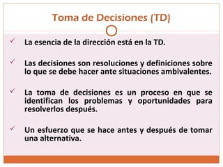 Toma de Decisiones (TD)
 La esencia de la dirección está en la TD.
 Las decisiones son resoluciones y definiciones sobre
lo que se debe hacer ante situaciones ambivalentes.
 La toma de decisiones es un proceso en que se
identifican los problemas y oportunidades para
resolverlos después.
 Un esfuerzo que se hace antes y después de tomar
una alternativa.
 