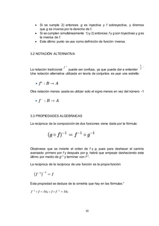 10
 Si se cumple 2) entonces g es inyectiva y f sobreyectiva, y diremos
que g es inversa por la derecha de f.
 Si se cumplen simultáneamente 1) y 2) entonces f y g son biyectivas y g es
la inversa de f.
 Este último punto se usa como definición de función inversa.
3.2 NOTACIÓN ALTERNATIVA
La notación tradicional puede ser confusa, ya que puede dar a entender
Una notación alternativa utilizada en teoría de conjuntos es usar una estrella:
Otra notación menos usada es utilizar solo el signo menos en vez del número -1
3.3 PROPIEDADES ALGEBRAICAS
La recíproca de la composición de dos funciones viene dada por la fórmula:
Obsérvese que se invierte el orden de f y g, pues para deshacer el camino
avanzado primero por f y después por g, habrá que empezar deshaciendo este
último por medio de g–1 y terminar con f–1.
La recíproca de la recíproca de una función es la propia función:
Esta propiedad se deduce de la simetría que hay en las fórmulas:”
 